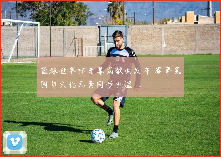 篮球世界杯开幕式歌曲发布 赛事氛围与文化元素同步升温_1
