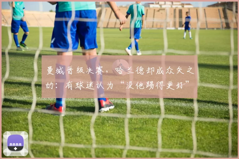 曼城晋级决赛，哈兰德却成众矢之的：有球迷认为“没他踢得更好”