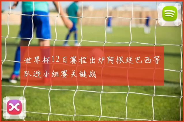 世界杯12日赛程出炉阿根廷巴西等队迎小组赛关键战