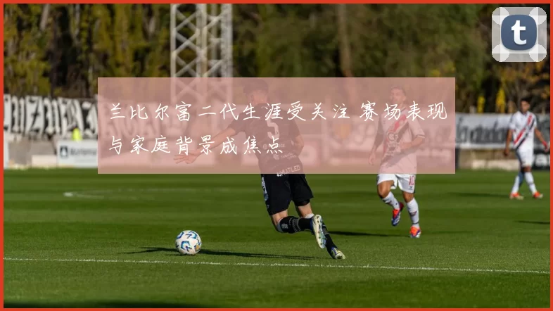 兰比尔富二代生涯受关注 赛场表现与家庭背景成焦点
