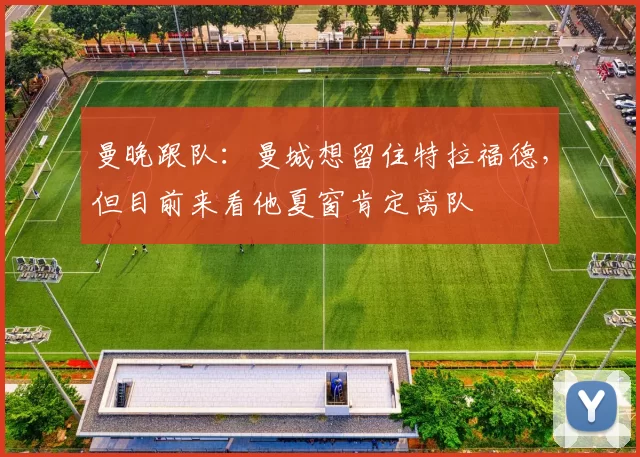 曼晚跟队：曼城想留住特拉福德，但目前来看他夏窗肯定离队