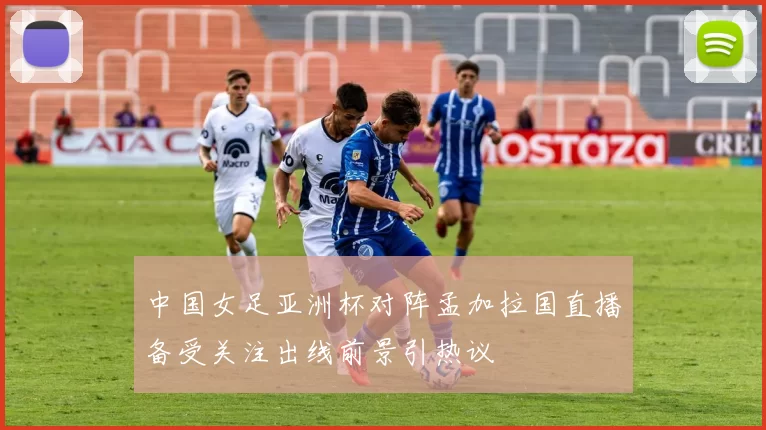 中国女足亚洲杯对阵孟加拉国直播备受关注出线前景引热议