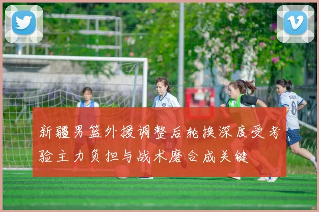 新疆男篮外援调整后轮换深度受考验主力负担与战术磨合成关键