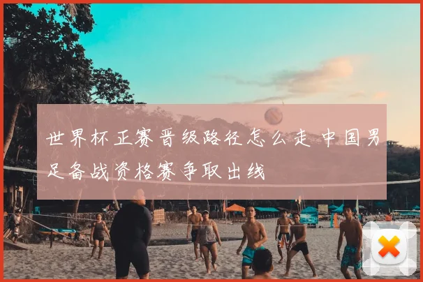 世界杯正赛晋级路径怎么走 中国男足备战资格赛争取出线