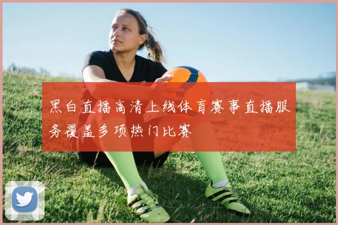 黑白直播高清上线体育赛事直播服务覆盖多项热门比赛