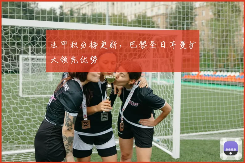 法甲积分榜更新，巴黎圣日耳曼扩大领先优势