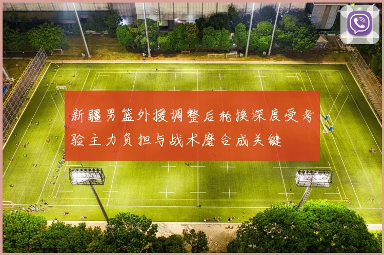 新疆男篮外援调整后轮换深度受考验主力负担与战术磨合成关键