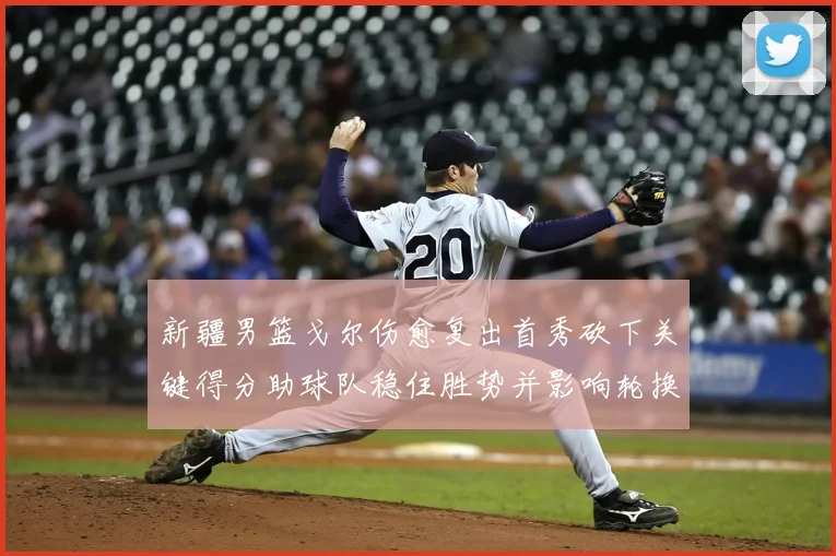 新疆男篮戈尔伤愈复出首秀砍下关键得分助球队稳住胜势并影响轮换