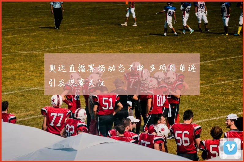 奥运直播赛场动态不断 多项目角逐引发观赛关注