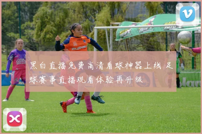 黑白直播免费高清看球神器上线 足球赛事直播观看体验再升级