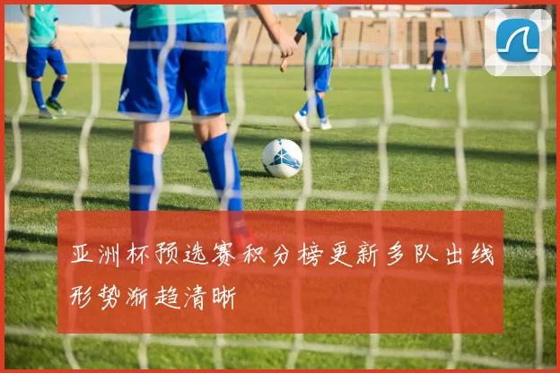 亚洲杯预选赛积分榜更新多队出线形势渐趋清晰