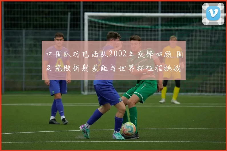 中国队对巴西队2002年交锋回顾 国足完败折射差距与世界杯征程挑战