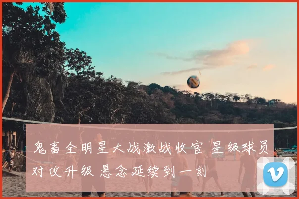 鬼畜全明星大战激战收官 星级球员对攻升级 悬念延续到一刻